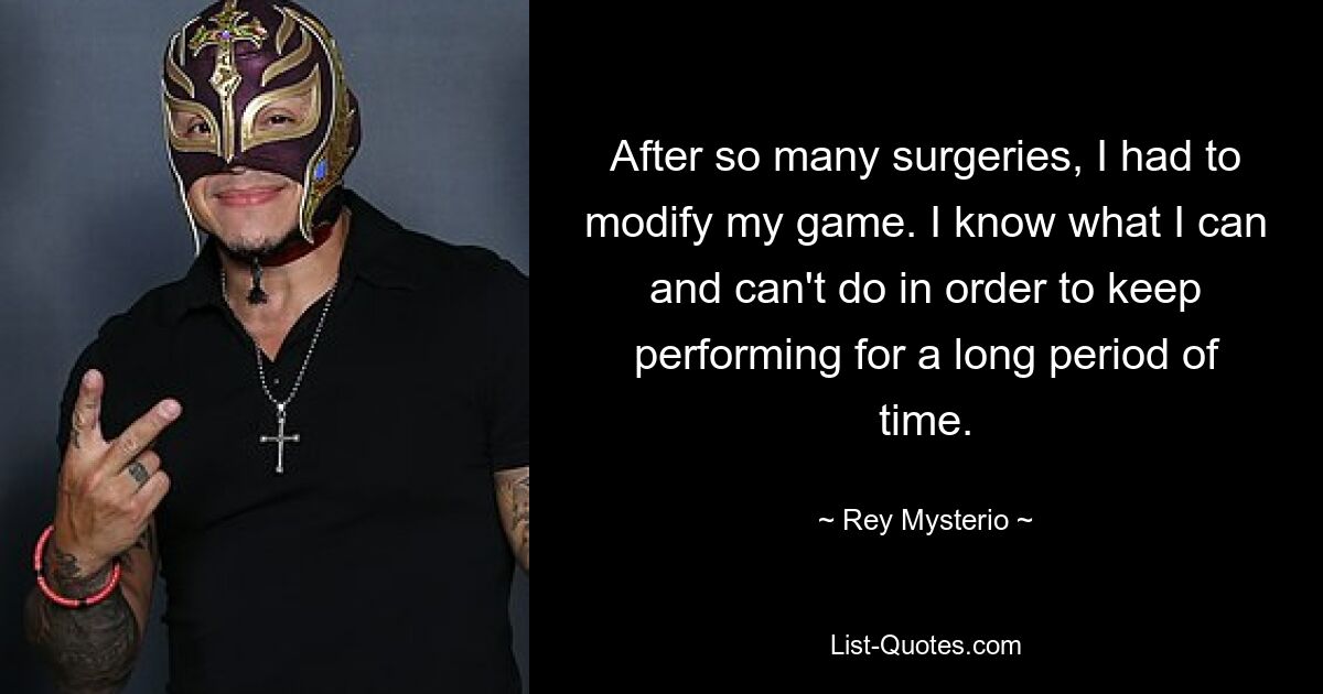 After so many surgeries, I had to modify my game. I know what I can and can't do in order to keep performing for a long period of time. — © Rey Mysterio