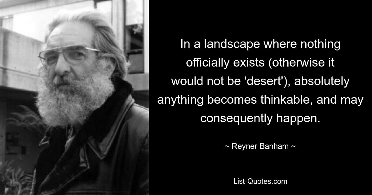 In a landscape where nothing officially exists (otherwise it would not be 'desert'), absolutely anything becomes thinkable, and may consequently happen. — © Reyner Banham