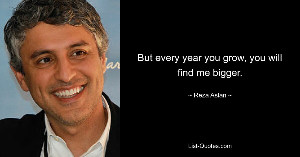 But every year you grow, you will find me bigger. — © Reza Aslan