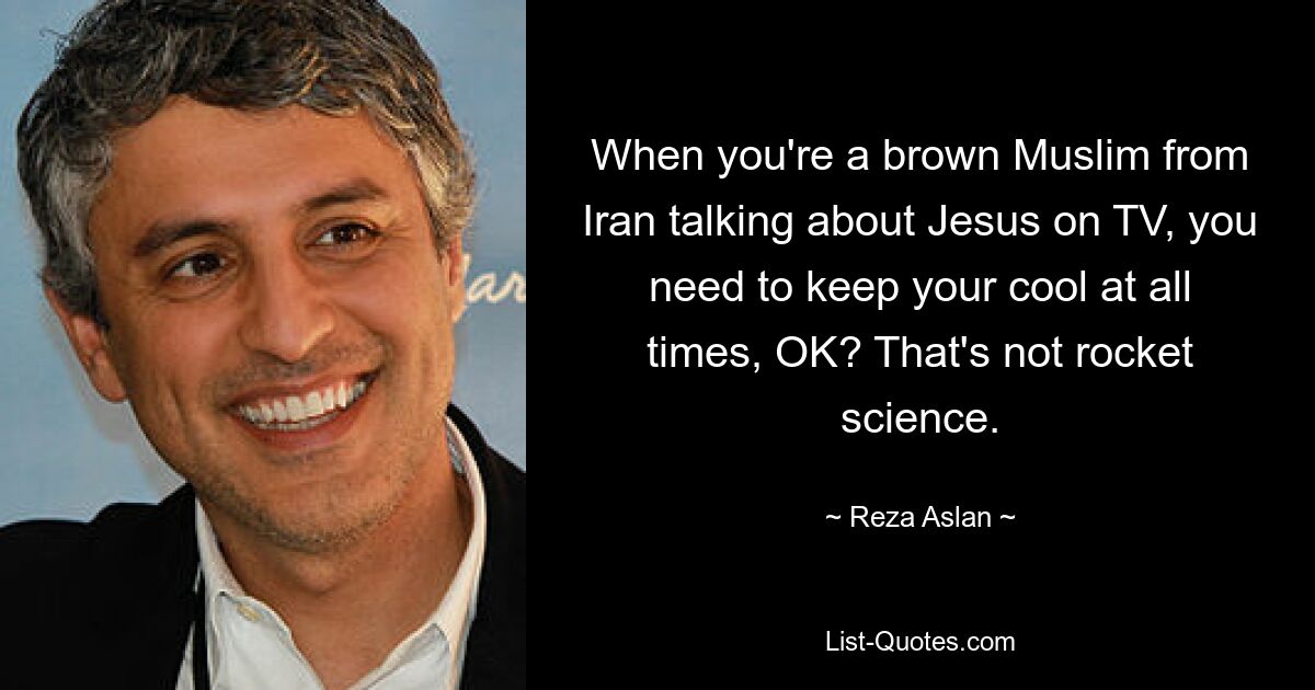 When you're a brown Muslim from Iran talking about Jesus on TV, you need to keep your cool at all times, OK? That's not rocket science. — © Reza Aslan