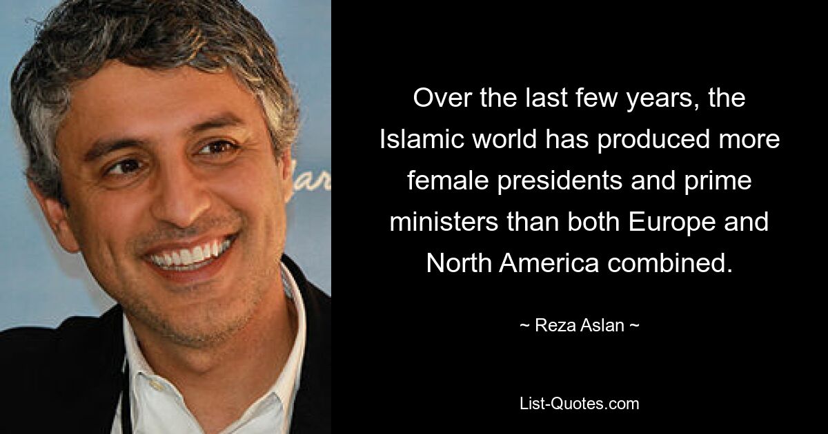 Over the last few years, the Islamic world has produced more female presidents and prime ministers than both Europe and North America combined. — © Reza Aslan