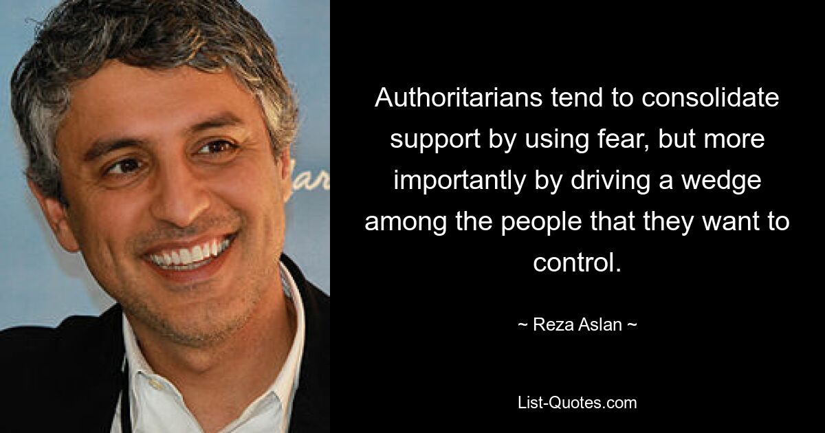 Authoritarians tend to consolidate support by using fear, but more importantly by driving a wedge among the people that they want to control. — © Reza Aslan