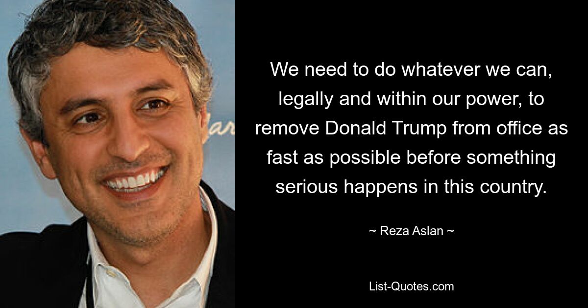 We need to do whatever we can, legally and within our power, to remove Donald Trump from office as fast as possible before something serious happens in this country. — © Reza Aslan