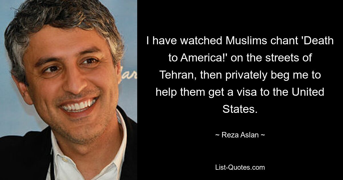 I have watched Muslims chant 'Death to America!' on the streets of Tehran, then privately beg me to help them get a visa to the United States. — © Reza Aslan