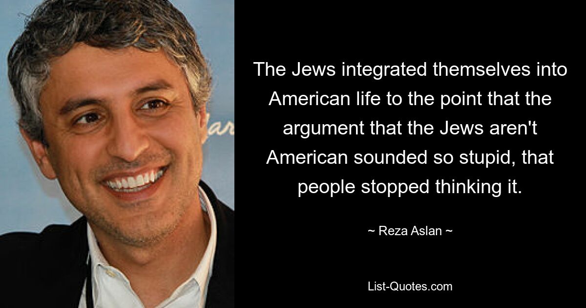 The Jews integrated themselves into American life to the point that the argument that the Jews aren't American sounded so stupid, that people stopped thinking it. — © Reza Aslan