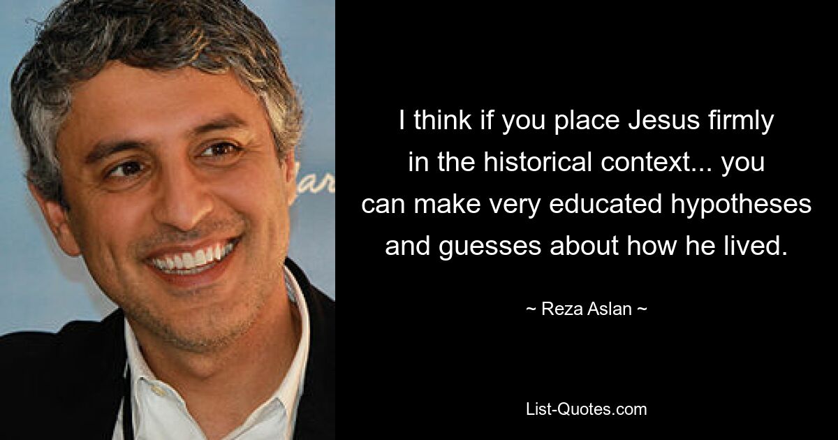 I think if you place Jesus firmly in the historical context... you can make very educated hypotheses and guesses about how he lived. — © Reza Aslan