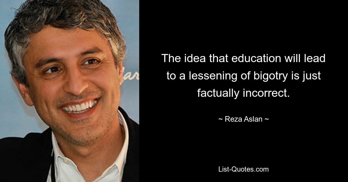 The idea that education will lead to a lessening of bigotry is just factually incorrect. — © Reza Aslan