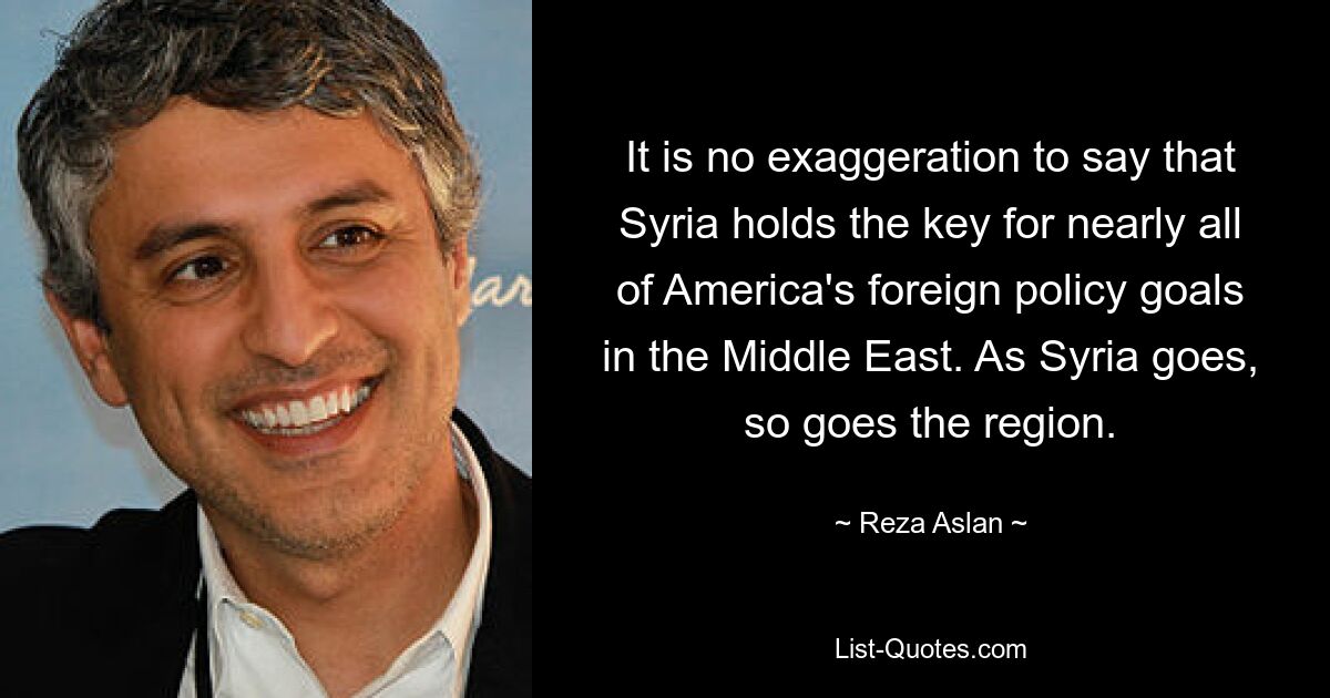 It is no exaggeration to say that Syria holds the key for nearly all of America's foreign policy goals in the Middle East. As Syria goes, so goes the region. — © Reza Aslan