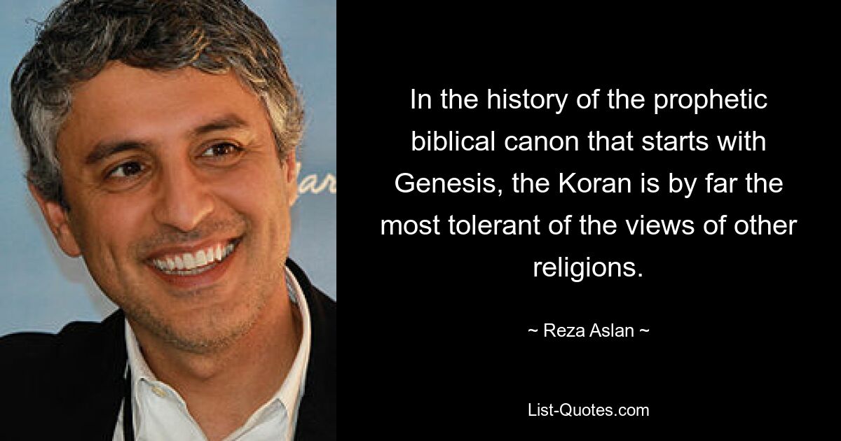 In the history of the prophetic biblical canon that starts with Genesis, the Koran is by far the most tolerant of the views of other religions. — © Reza Aslan