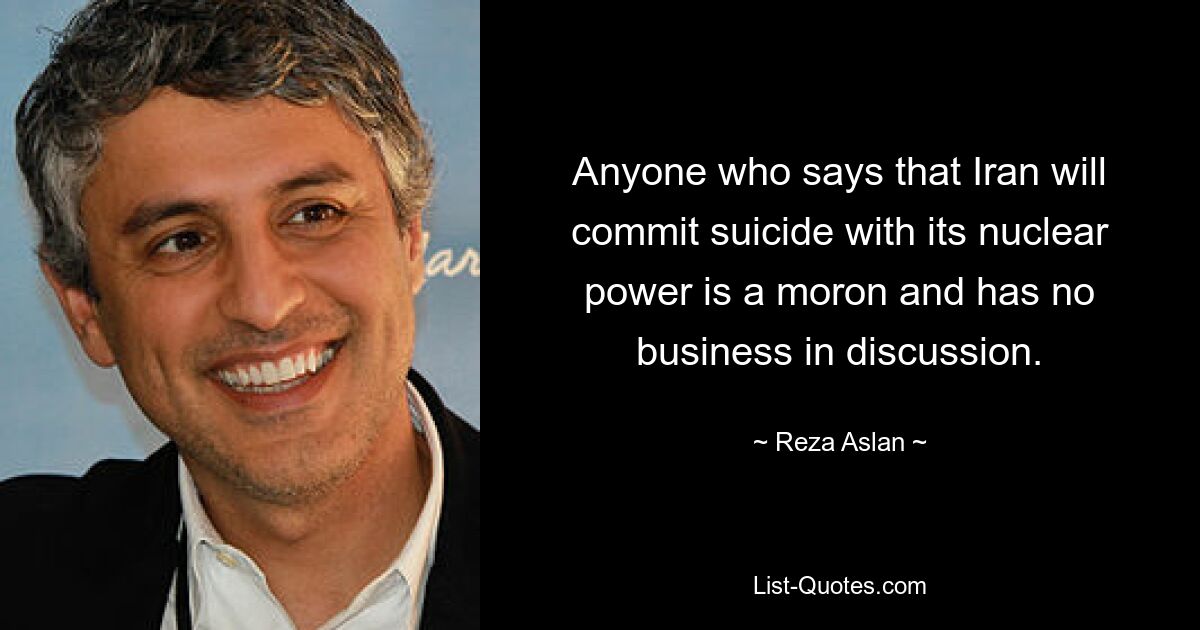 Anyone who says that Iran will commit suicide with its nuclear power is a moron and has no business in discussion. — © Reza Aslan