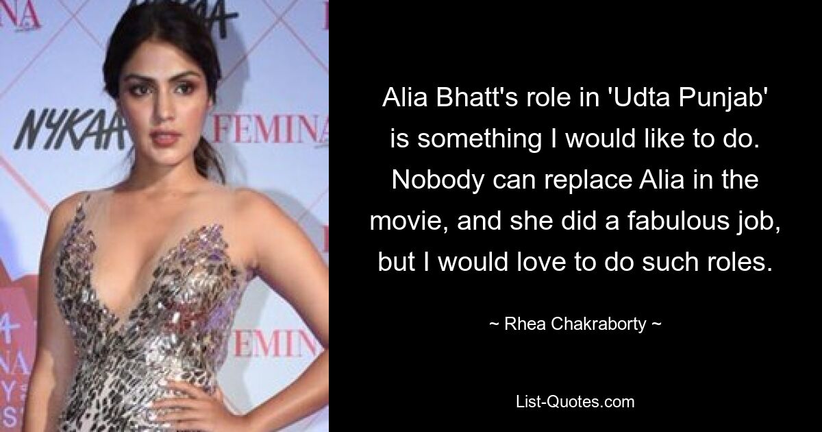 Alia Bhatt's role in 'Udta Punjab' is something I would like to do. Nobody can replace Alia in the movie, and she did a fabulous job, but I would love to do such roles. — © Rhea Chakraborty