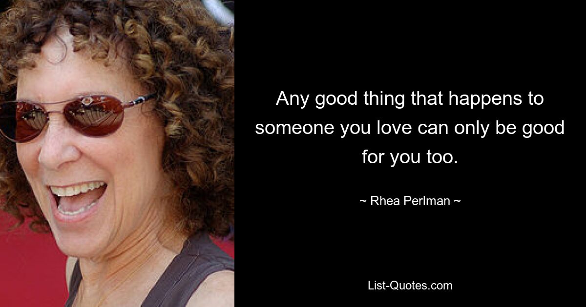 Any good thing that happens to someone you love can only be good for you too. — © Rhea Perlman