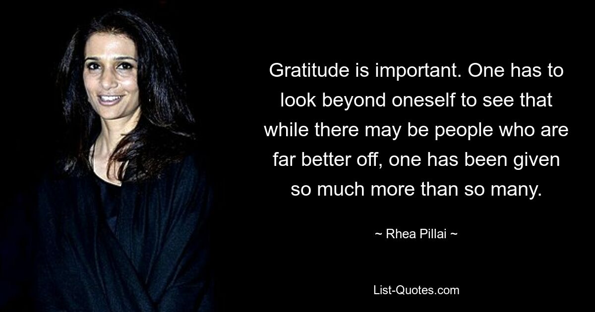 Gratitude is important. One has to look beyond oneself to see that while there may be people who are far better off, one has been given so much more than so many. — © Rhea Pillai