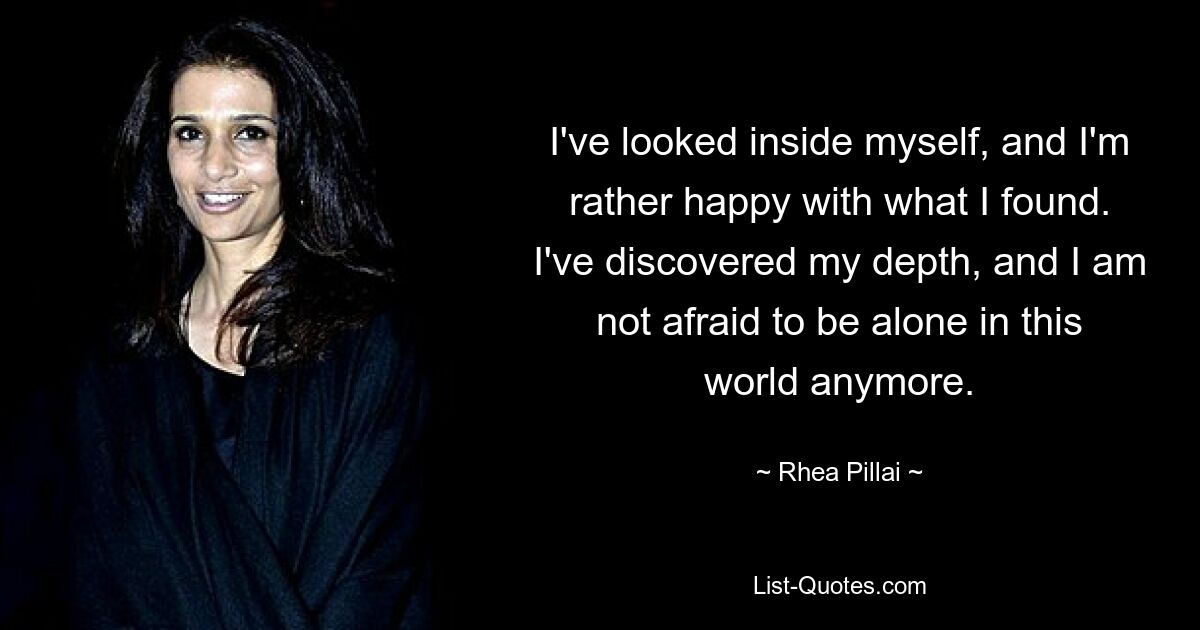 I've looked inside myself, and I'm rather happy with what I found. I've discovered my depth, and I am not afraid to be alone in this world anymore. — © Rhea Pillai