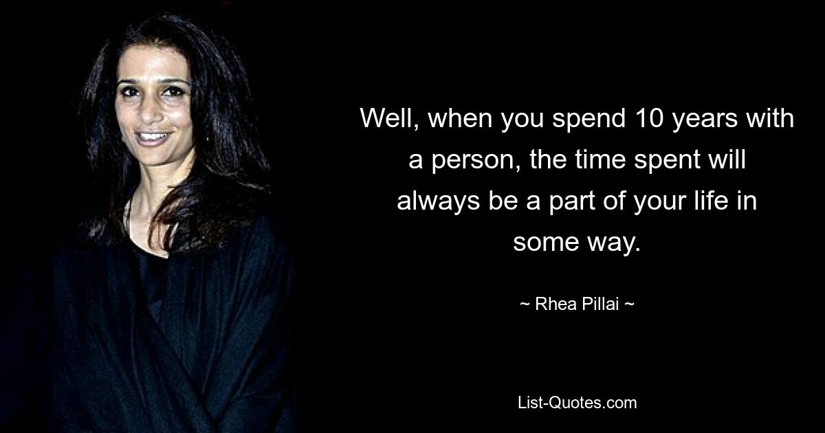 Well, when you spend 10 years with a person, the time spent will always be a part of your life in some way. — © Rhea Pillai