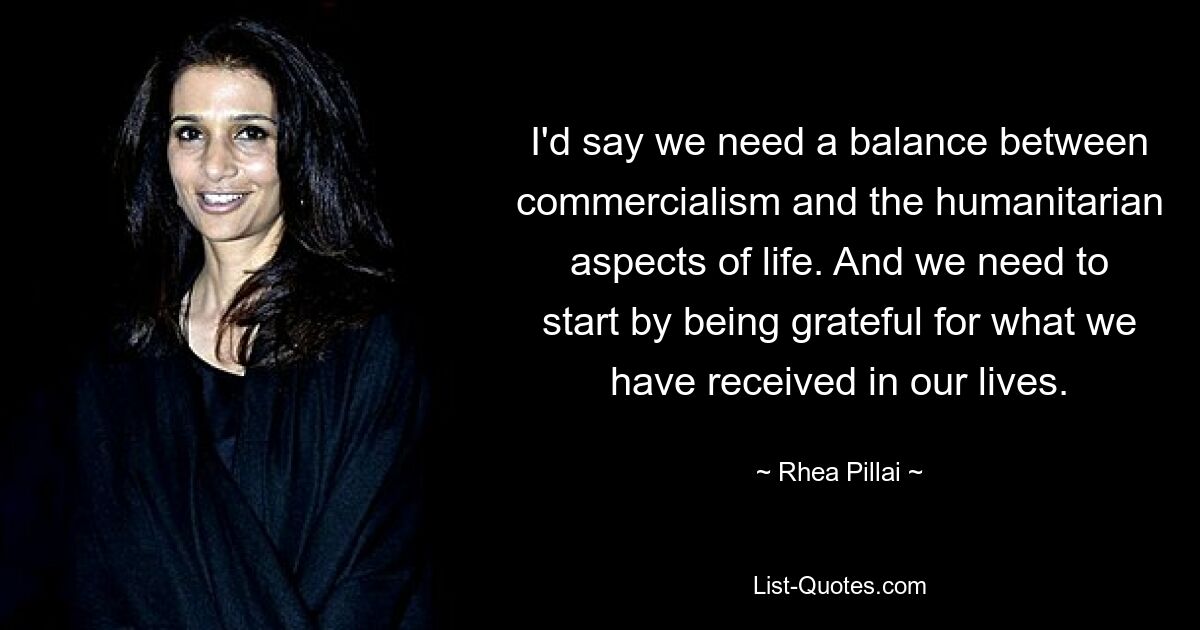 I'd say we need a balance between commercialism and the humanitarian aspects of life. And we need to start by being grateful for what we have received in our lives. — © Rhea Pillai