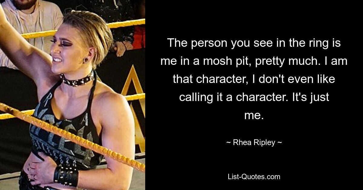 The person you see in the ring is me in a mosh pit, pretty much. I am that character, I don't even like calling it a character. It's just me. — © Rhea Ripley