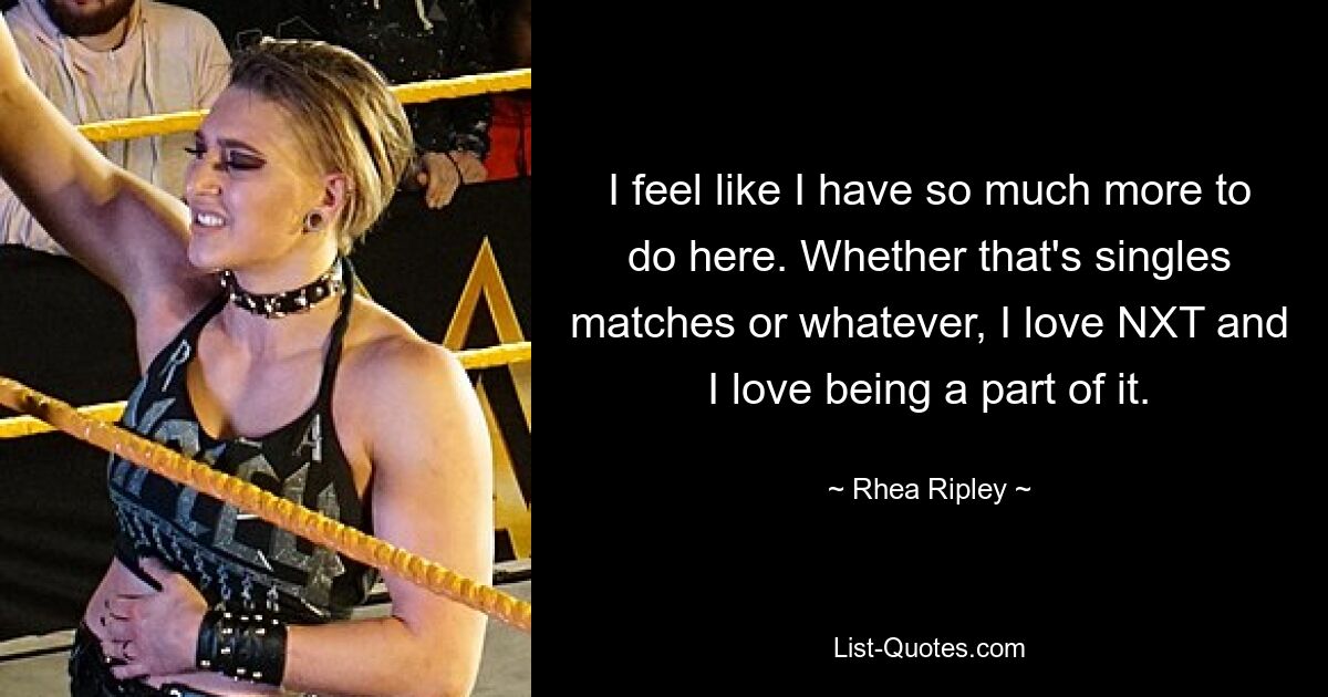 I feel like I have so much more to do here. Whether that's singles matches or whatever, I love NXT and I love being a part of it. — © Rhea Ripley