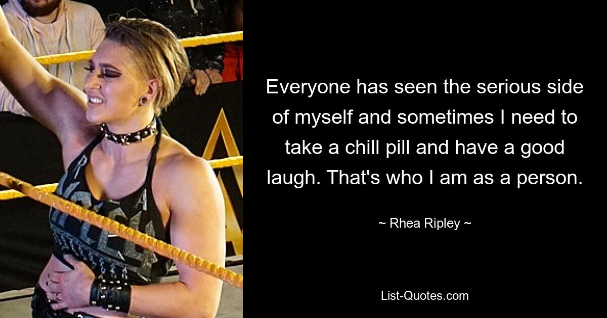 Everyone has seen the serious side of myself and sometimes I need to take a chill pill and have a good laugh. That's who I am as a person. — © Rhea Ripley