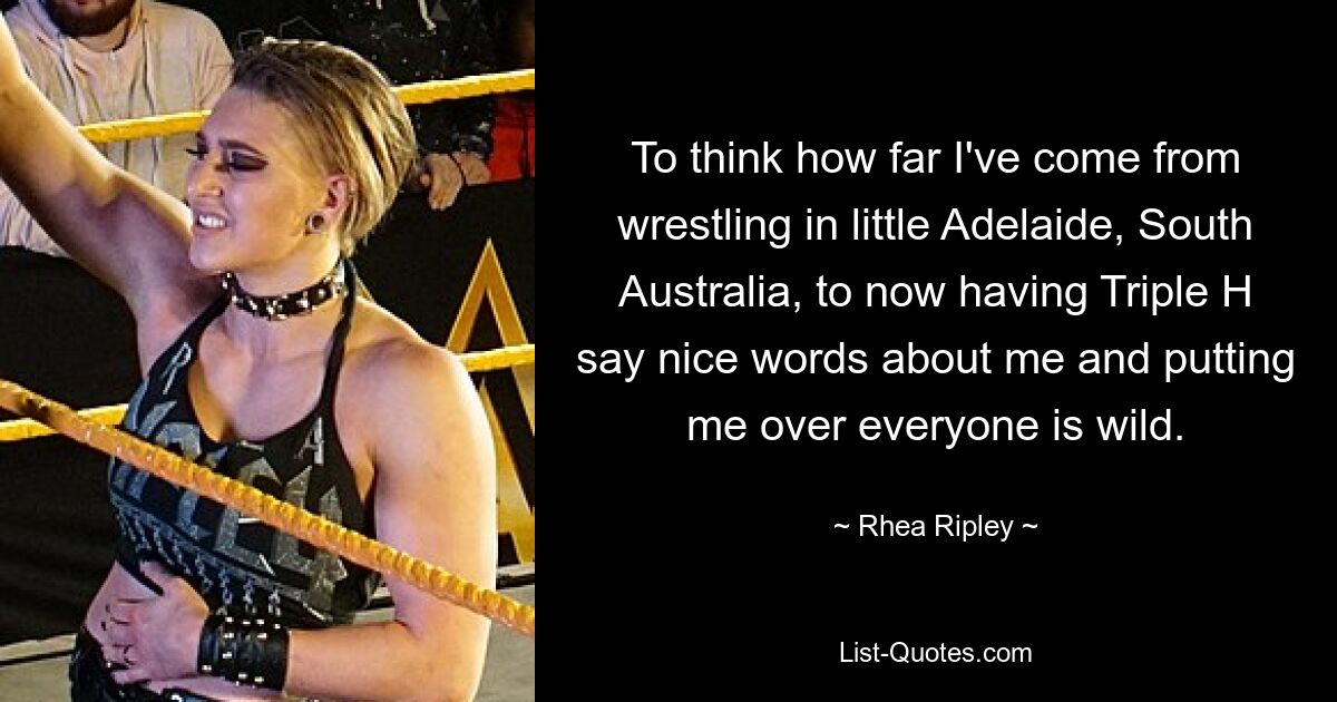 To think how far I've come from wrestling in little Adelaide, South Australia, to now having Triple H say nice words about me and putting me over everyone is wild. — © Rhea Ripley