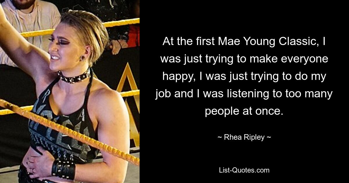 At the first Mae Young Classic, I was just trying to make everyone happy, I was just trying to do my job and I was listening to too many people at once. — © Rhea Ripley