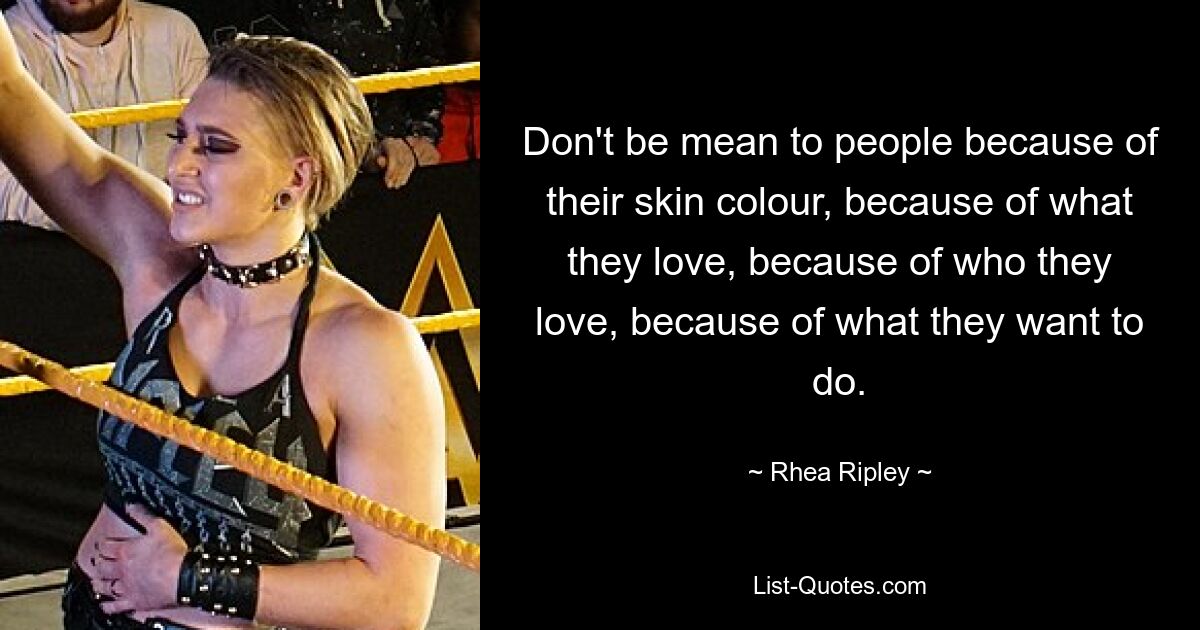 Don't be mean to people because of their skin colour, because of what they love, because of who they love, because of what they want to do. — © Rhea Ripley