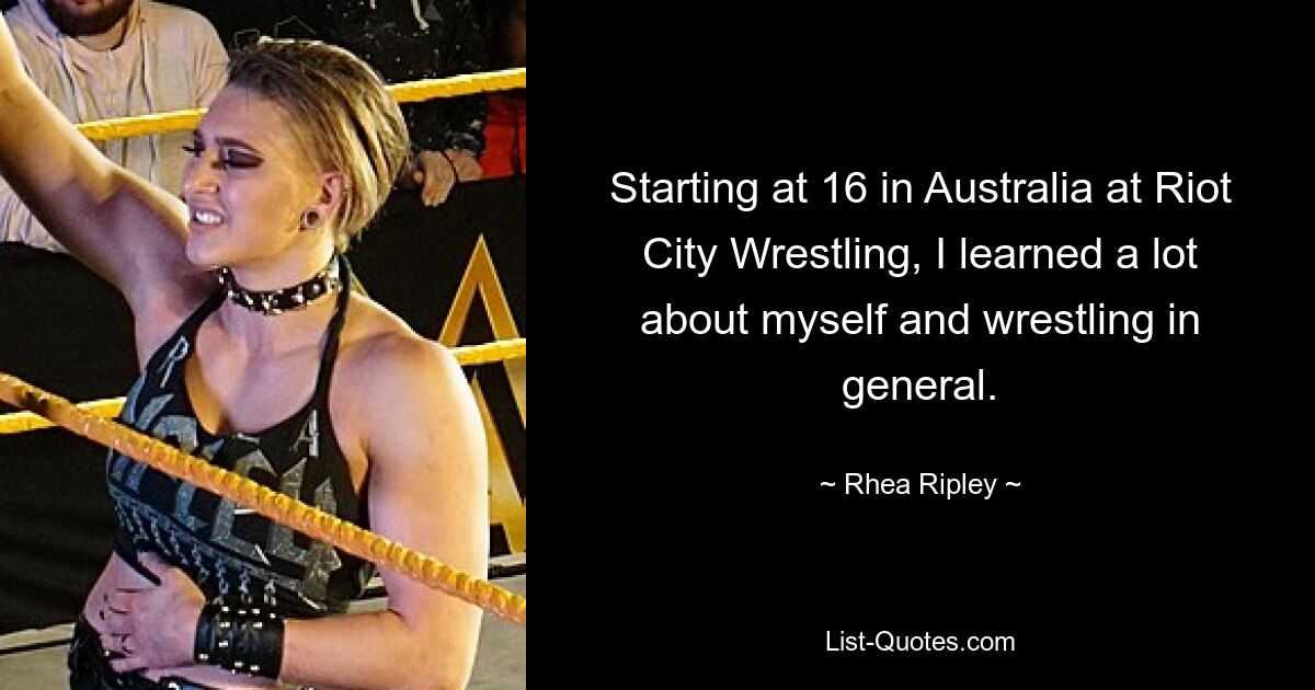 Starting at 16 in Australia at Riot City Wrestling, I learned a lot about myself and wrestling in general. — © Rhea Ripley