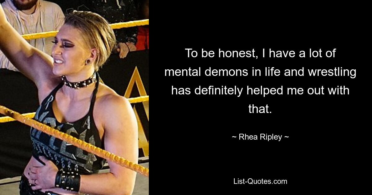 To be honest, I have a lot of mental demons in life and wrestling has definitely helped me out with that. — © Rhea Ripley