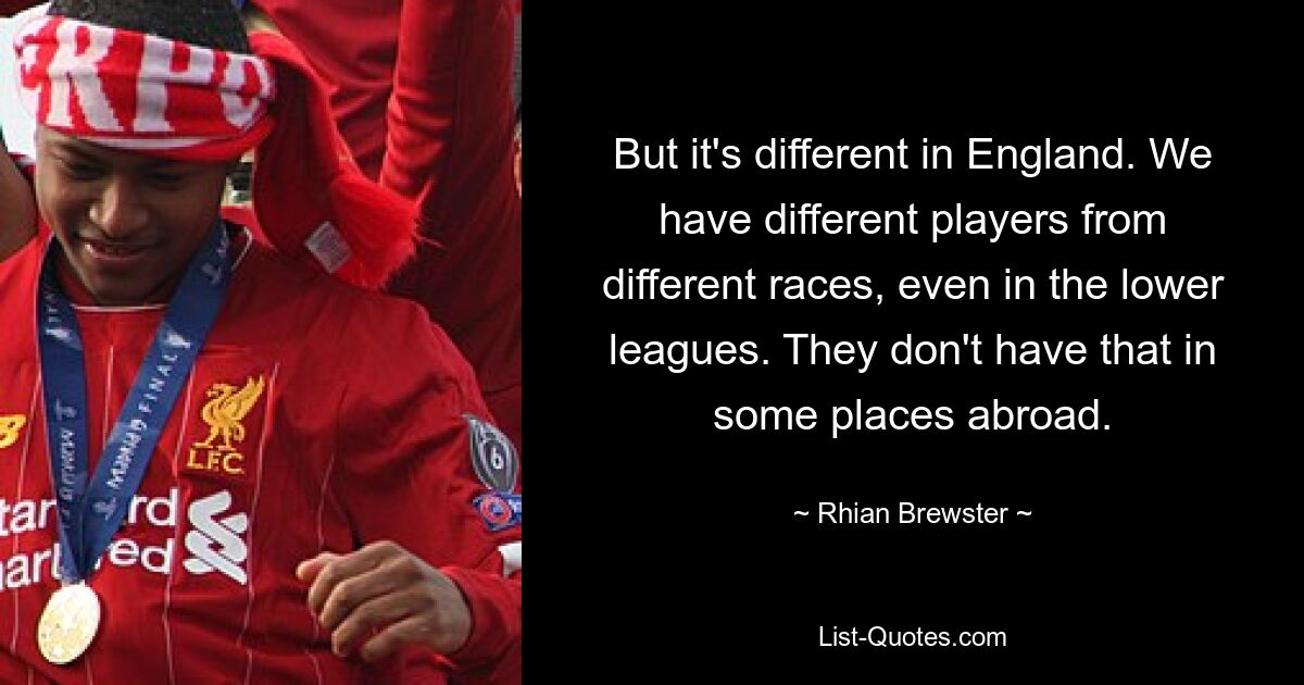 But it's different in England. We have different players from different races, even in the lower leagues. They don't have that in some places abroad. — © Rhian Brewster