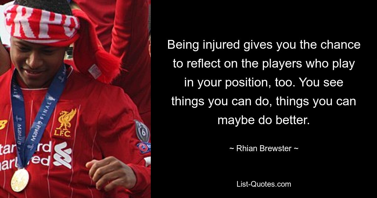 Being injured gives you the chance to reflect on the players who play in your position, too. You see things you can do, things you can maybe do better. — © Rhian Brewster