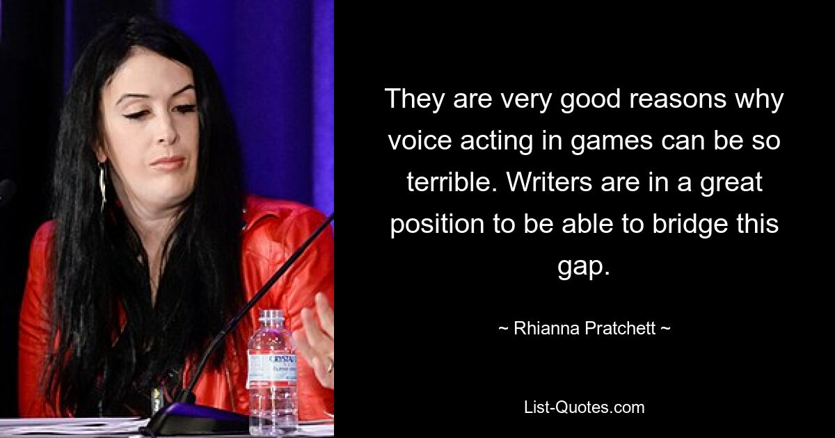 They are very good reasons why voice acting in games can be so terrible. Writers are in a great position to be able to bridge this gap. — © Rhianna Pratchett