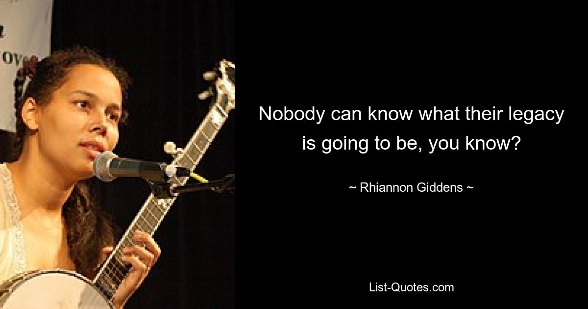 Nobody can know what their legacy is going to be, you know? — © Rhiannon Giddens