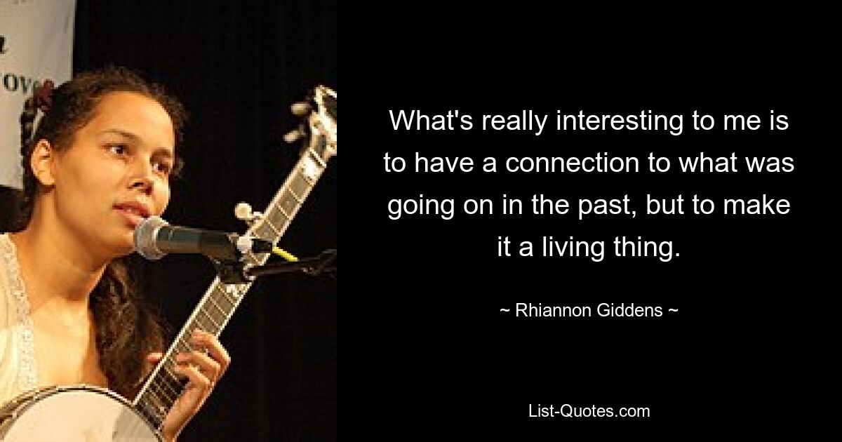 What's really interesting to me is to have a connection to what was going on in the past, but to make it a living thing. — © Rhiannon Giddens