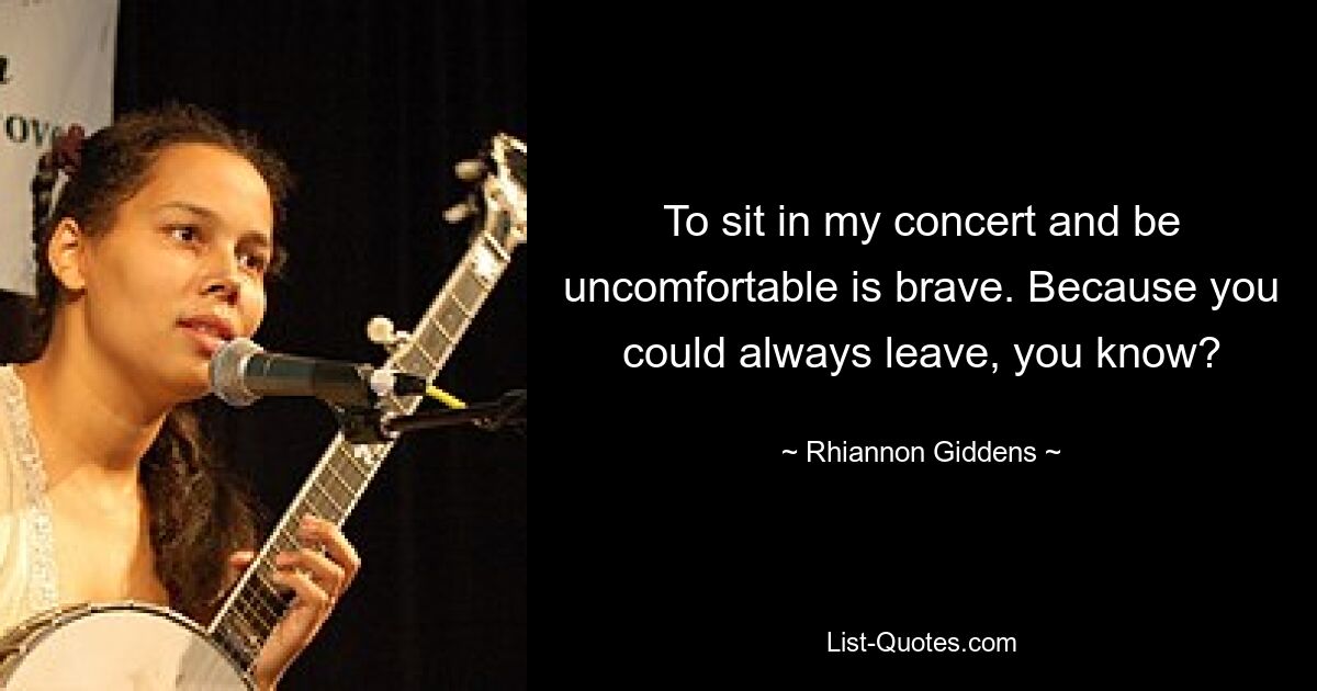 To sit in my concert and be uncomfortable is brave. Because you could always leave, you know? — © Rhiannon Giddens