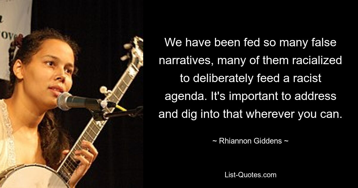 We have been fed so many false narratives, many of them racialized to deliberately feed a racist agenda. It's important to address and dig into that wherever you can. — © Rhiannon Giddens