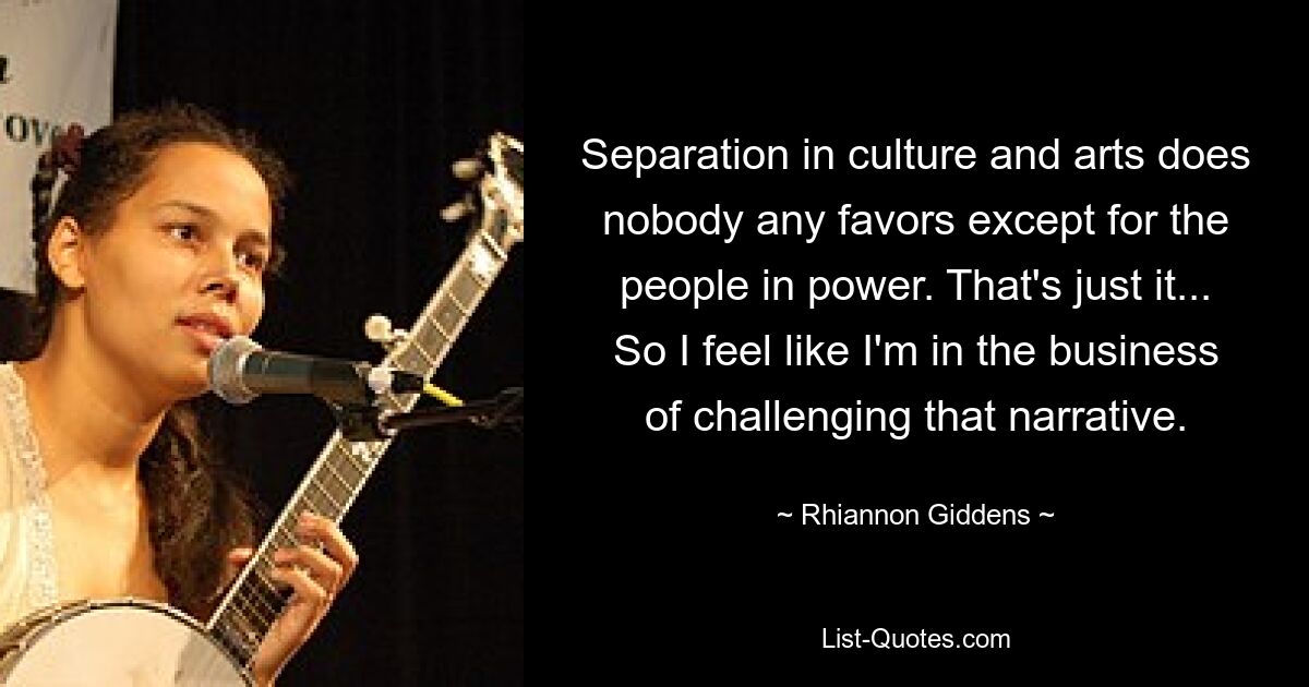 Separation in culture and arts does nobody any favors except for the people in power. That's just it... So I feel like I'm in the business of challenging that narrative. — © Rhiannon Giddens