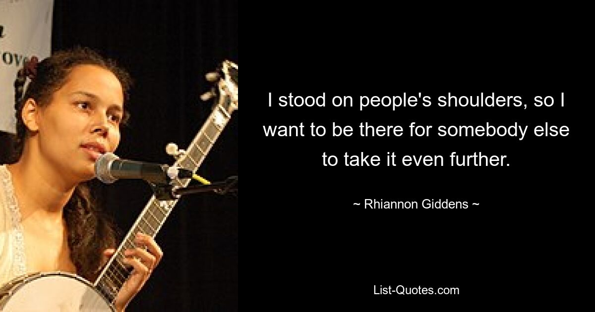 I stood on people's shoulders, so I want to be there for somebody else to take it even further. — © Rhiannon Giddens