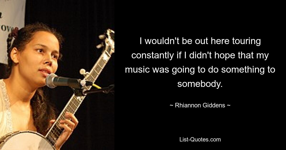 I wouldn't be out here touring constantly if I didn't hope that my music was going to do something to somebody. — © Rhiannon Giddens