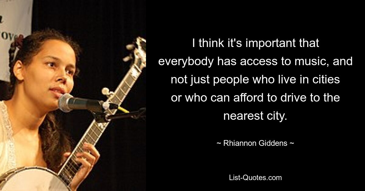 I think it's important that everybody has access to music, and not just people who live in cities or who can afford to drive to the nearest city. — © Rhiannon Giddens