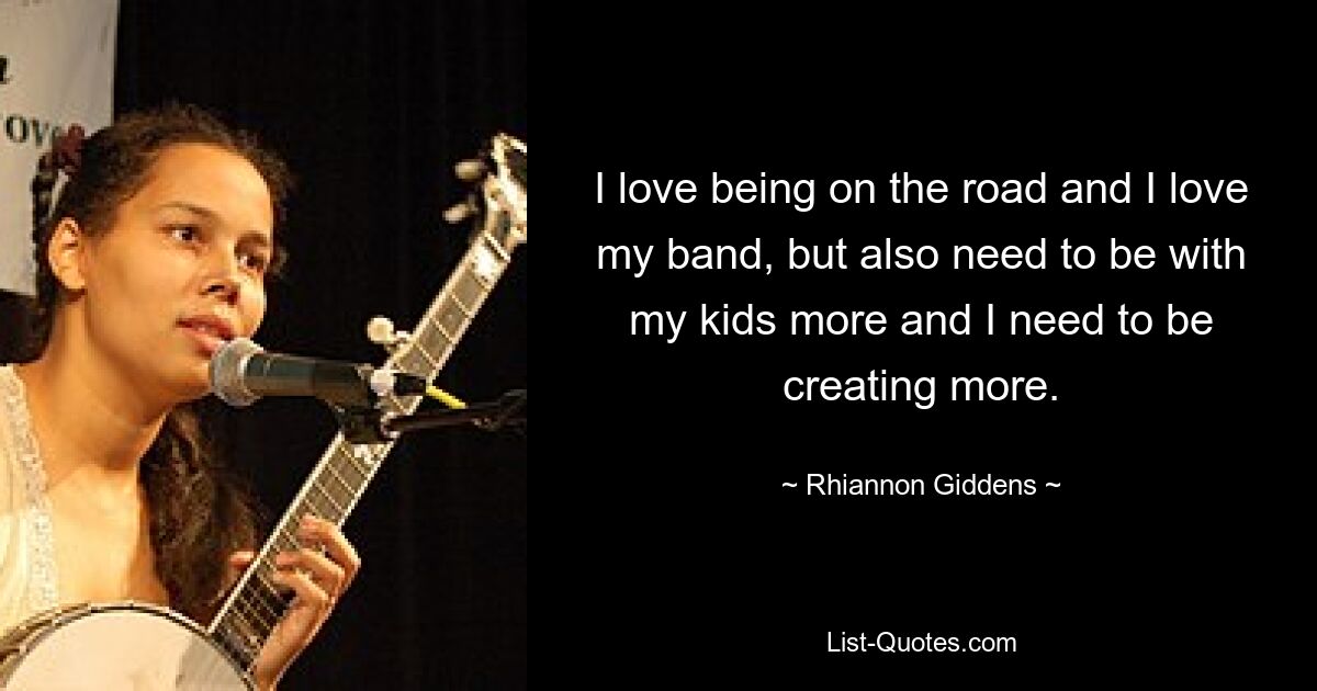 I love being on the road and I love my band, but also need to be with my kids more and I need to be creating more. — © Rhiannon Giddens