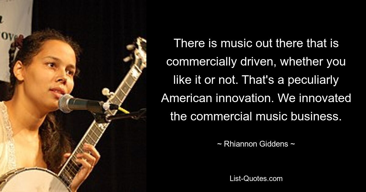 There is music out there that is commercially driven, whether you like it or not. That's a peculiarly American innovation. We innovated the commercial music business. — © Rhiannon Giddens