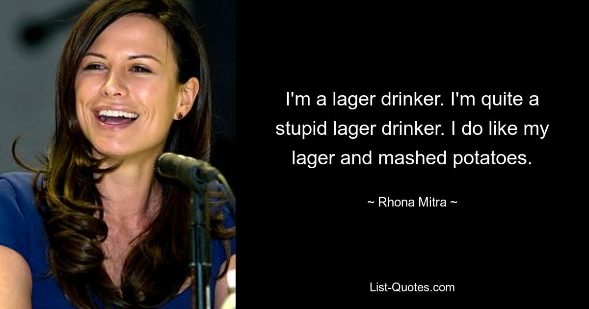 I'm a lager drinker. I'm quite a stupid lager drinker. I do like my lager and mashed potatoes. — © Rhona Mitra