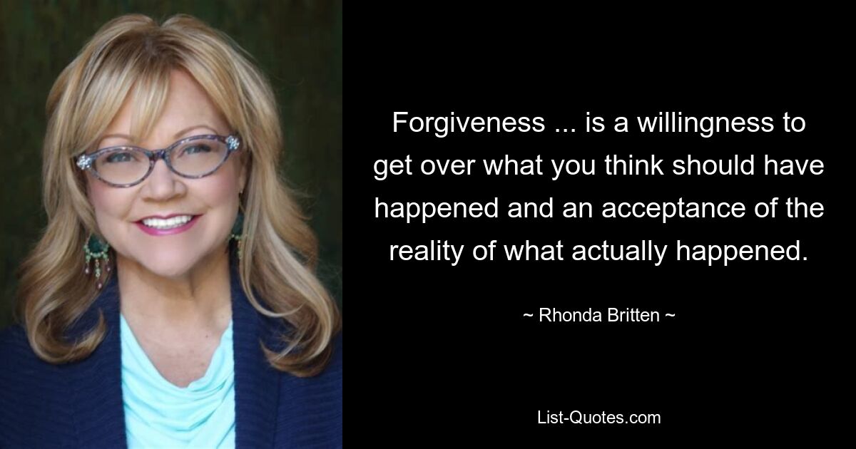 Forgiveness ... is a willingness to get over what you think should have happened and an acceptance of the reality of what actually happened. — © Rhonda Britten