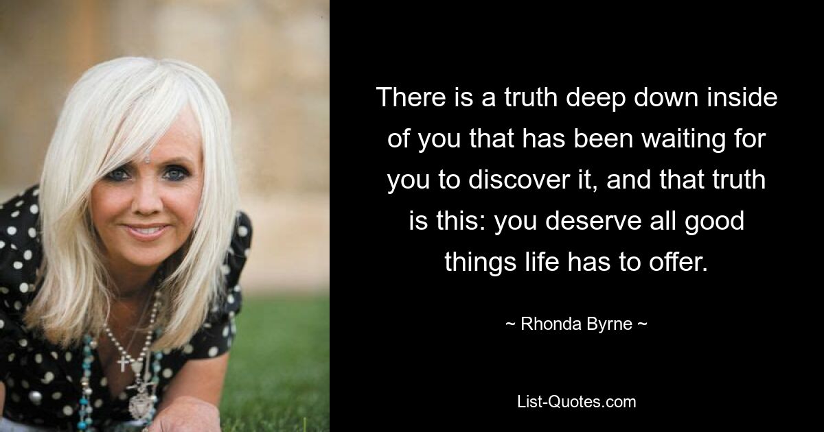 There is a truth deep down inside of you that has been waiting for you to discover it, and that truth is this: you deserve all good things life has to offer. — © Rhonda Byrne