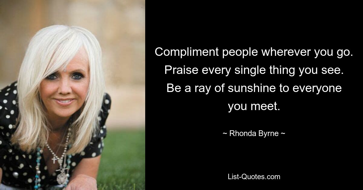 Compliment people wherever you go. Praise every single thing you see. Be a ray of sunshine to everyone you meet. — © Rhonda Byrne