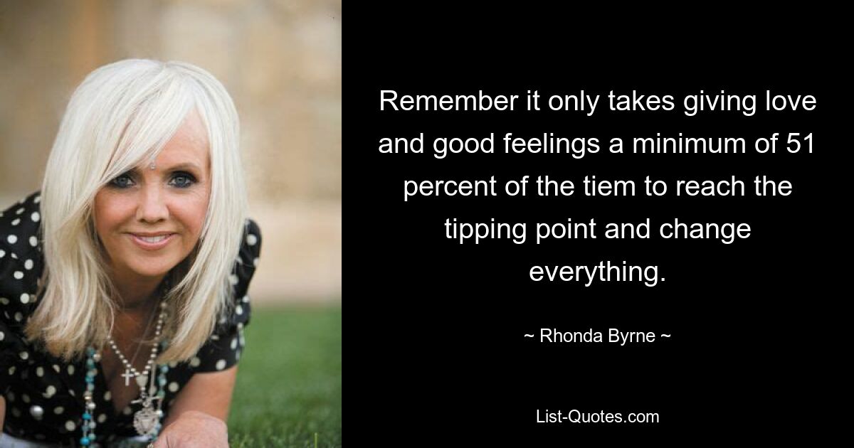 Remember it only takes giving love and good feelings a minimum of 51 percent of the tiem to reach the tipping point and change everything. — © Rhonda Byrne