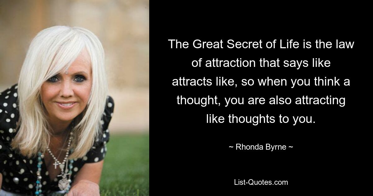 The Great Secret of Life is the law of attraction that says like attracts like, so when you think a thought, you are also attracting like thoughts to you. — © Rhonda Byrne