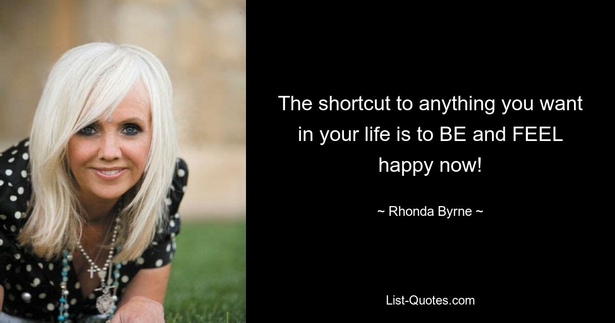 The shortcut to anything you want in your life is to BE and FEEL happy now! — © Rhonda Byrne