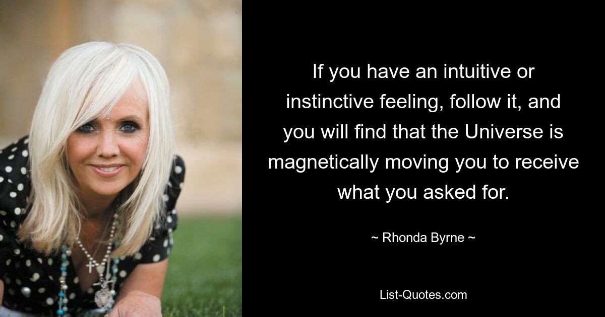 If you have an intuitive or instinctive feeling, follow it, and you will find that the Universe is magnetically moving you to receive what you asked for. — © Rhonda Byrne