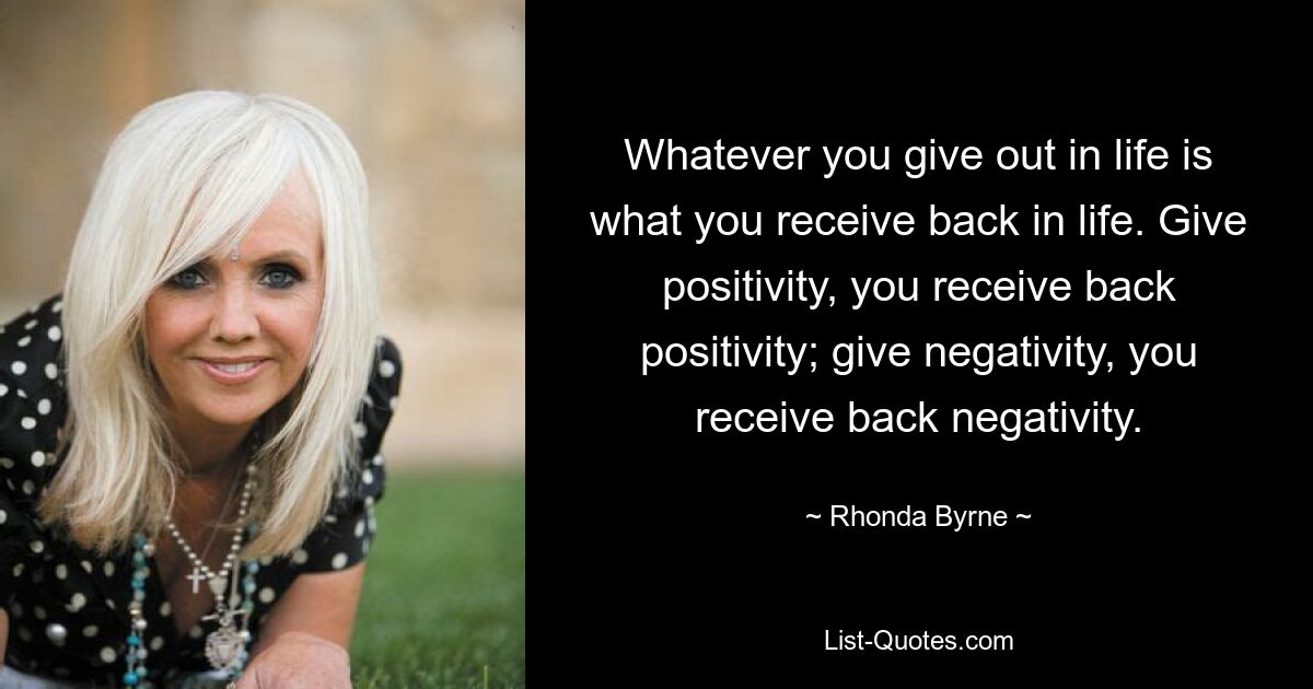 Whatever you give out in life is what you receive back in life. Give positivity, you receive back positivity; give negativity, you receive back negativity. — © Rhonda Byrne